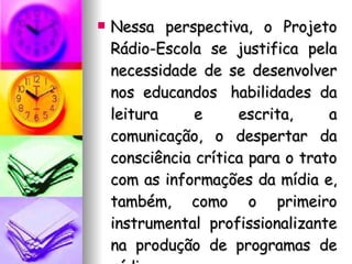 Nessa perspectiva, o Projeto Rádio-Escola se justifica pela necessidade de se desenvolver nos educandos  habilidades da leitura e escrita, a comunicação, o despertar da consciência crítica para o trato com as informações da mídia e, também, como o primeiro instrumental profissionalizante na produção de programas de rádio. 