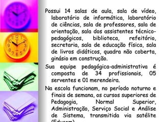 Possui 14 salas de aula, sala de vídeo, laboratório de informática, laboratório de ciências, sala de professores, sala de orientação, sala dos assistentes técnico-pedagógicos, biblioteca, refeitório, secretaria, sala de educação física, sala de livros didáticos, quadra não coberta, ginásio em construção.  Sua equipe pedagógica-administrativa é composta de 34 profissionais, 05 serventes e 01 merendeira. Na escola funcionam, no período noturno e finais de semana, os cursos superiores de Pedagogia, Normal Superior, Administração, Serviço Social e Análise de Sistema, transmitida via satélite (Educom). 