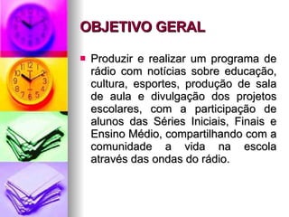 OBJETIVO GERAL   Produzir e realizar um programa de rádio com notícias sobre educação, cultura, esportes, produção de sala de aula e divulgação dos projetos escolares, com a participação de alunos das Séries Iniciais, Finais e Ensino Médio, compartilhando com a comunidade a vida na escola através das ondas do rádio. 