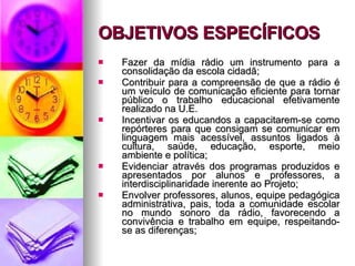 OBJETIVOS ESPECÍFICOS Fazer da mídia rádio um instrumento para a consolidação da escola cidadã;  Contribuir para a compreensão de que a rádio é um veículo de comunicação eficiente para tornar público o trabalho educacional efetivamente realizado na U.E.  Incentivar os educandos a capacitarem-se como repórteres para que consigam se comunicar em linguagem mais acessível, assuntos ligados à cultura, saúde, educação, esporte, meio ambiente e política; Evidenciar através dos programas produzidos e apresentados por alunos e professores, a interdisciplinaridade inerente ao Projeto; Envolver professores, alunos, equipe pedagógica administrativa, pais, toda a comunidade escolar no mundo sonoro da rádio, favorecendo a convivência e trabalho em equipe, respeitando-se as diferenças; 