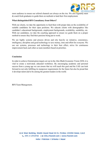 more audience to ensure our referral channels are always on the rise. We also regularly meet
& coach fresh graduates to guide them on methods to land their first employment.
What distinguished RFS Consultancy from Others?
With our clients, we take the opportunity to feed them with proper data on the availability of
suitable candidates for their open positions. We educate clients with demographics like
candidate’s educational backgrounds, employment backgrounds, availability, suitability, etc.
With our candidates, we take the coaching approach to ensure we guide them on a proper
method to ensure they find their passions being put to work.
We are highly systems and process driven and rely heavily on initiative, consistency,
intelligence, discipline and good technology to save money, time and effort for everyone. We
use our systems, processes and technology to their best effect, strive for continuous
improvement back each other as team members based on priorities.
Conclusion
In order to achieve Emiratisation targets set out in the Abu Dhabi Economic Vision 2030, it is
vital to create a motivated, educated workforce. By encouraging academic and personal
success from a young age we can ensure that we will reach this goal and the UAE can look
forward to not only fulfilling its manpower requirements for the future but also be proud that
it develops talent and to be among the greatest leaders in the world.
RFS Team Management.
 