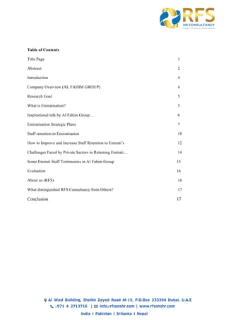 Table of Contents
Title Page 1
Abstract 2
Introduction 4
Company Overview (AL FAHIM GROUP) 4
Research Goal 5
What is Emiratisation? 5
Inspirational talk by Al Fahim Group… 6
Emiratisation Strategic Plans 7
Staff retention to Emiratisation 10
How to Improve and Increase Staff Retention to Emirati’s 12
Challenges Faced by Private Sectors in Retaining Emirati… 14
Some Emirati Staff Testimonies in Al Fahim Group 15
Evaluation 16
About us (RFS) 16
What distinguished RFS Consultancy from Others? 17
Conclusion 17
 