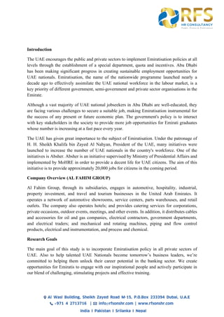 Introduction
The UAE encourages the public and private sectors to implement Emiratisation policies at all
levels through the establishment of a special department, quota and incentives. Abu Dhabi
has been making significant progress in creating sustainable employment opportunities for
UAE nationals. Emiratisation, the name of the nationwide programme launched nearly a
decade ago to effectively assimilate the UAE national workforce in the labour market, is a
key priority of different government, semi-government and private sector organisations in the
Emirate.
Although a vast majority of UAE national jobseekers in Abu Dhabi are well-educated, they
are facing various challenges to secure a suitable job, making Emiratisation instrumental for
the success of any present or future economic plan. The government's policy is to interact
with key stakeholders in the society to provide more job opportunities for Emirati graduates
whose number is increasing at a fast pace every year.
The UAE has given great importance to the subject of Emiratisation. Under the patronage of
H. H. Sheikh Khalifa bin Zayed Al Nahyan, President of the UAE, many initiatives were
launched to increase the number of UAE nationals in the country's workforce. One of the
initiatives is Absher. Absher is an initiative supervised by Ministry of Presidential Affairs and
implemented by MoHRE in order to provide a decent life for UAE citizens. The aim of this
initiative is to provide approximately 20,000 jobs for citizens in the coming period.
Company Overview (AL FAHIM GROUP)
Al Fahim Group, through its subsidiaries, engages in automotive, hospitality, industrial,
property investment, and travel and tourism businesses in the United Arab Emirates. It
operates a network of automotive showrooms, service centers, parts warehouses, and retail
outlets. The company also operates hotels; and provides catering services for corporations,
private occasions, outdoor events, meetings, and other events. In addition, it distributes cables
and accessories for oil and gas companies, electrical contractors, government departments,
and electrical traders; and mechanical and rotating machines, piping and flow control
products, electrical and instrumentation, and process and chemical.
Research Goals
The main goal of this study is to incorporate Emiratisation policy in all private sectors of
UAE. Also to help talented UAE Nationals become tomorrow’s business leaders, we’re
committed to helping them unlock their career potential in the banking sector. We create
opportunities for Emiratis to engage with our inspirational people and actively participate in
our blend of challenging, stimulating projects and effective training.
 