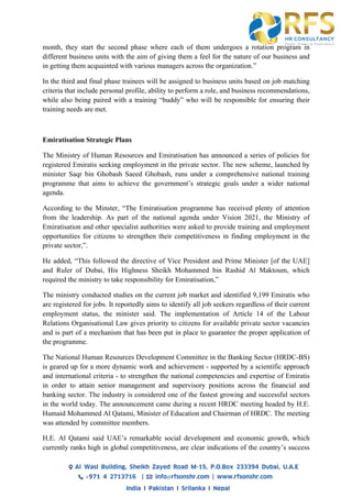 month, they start the second phase where each of them undergoes a rotation program in
different business units with the aim of giving them a feel for the nature of our business and
in getting them acquainted with various managers across the organization.”
In the third and final phase trainees will be assigned to business units based on job matching
criteria that include personal profile, ability to perform a role, and business recommendations,
while also being paired with a training “buddy” who will be responsible for ensuring their
training needs are met.
Emiratisation Strategic Plans
The Ministry of Human Resources and Emiratisation has announced a series of policies for
registered Emiratis seeking employment in the private sector. The new scheme, launched by
minister Saqr bin Ghobash Saeed Ghobash, runs under a comprehensive national training
programme that aims to achieve the government’s strategic goals under a wider national
agenda.
According to the Minster, “The Emiratisation programme has received plenty of attention
from the leadership. As part of the national agenda under Vision 2021, the Ministry of
Emiratisation and other specialist authorities were asked to provide training and employment
opportunities for citizens to strengthen their competitiveness in finding employment in the
private sector,”.
He added, “This followed the directive of Vice President and Prime Minister [of the UAE]
and Ruler of Dubai, His Highness Sheikh Mohammed bin Rashid Al Maktoum, which
required the ministry to take responsibility for Emiratisation,”
The ministry conducted studies on the current job market and identified 9,199 Emiratis who
are registered for jobs. It reportedly aims to identify all job seekers regardless of their current
employment status, the minister said. The implementation of Article 14 of the Labour
Relations Organisational Law gives priority to citizens for available private sector vacancies
and is part of a mechanism that has been put in place to guarantee the proper application of
the programme.
The National Human Resources Development Committee in the Banking Sector (HRDC-BS)
is geared up for a more dynamic work and achievement - supported by a scientific approach
and international criteria - to strengthen the national competencies and expertise of Emiratis
in order to attain senior management and supervisory positions across the financial and
banking sector. The industry is considered one of the fastest growing and successful sectors
in the world today. The announcement came during a recent HRDC meeting headed by H.E.
Humaid Mohammed Al Qatami, Minister of Education and Chairman of HRDC. The meeting
was attended by committee members.
H.E. Al Qatami said UAE’s remarkable social development and economic growth, which
currently ranks high in global competitiveness, are clear indications of the country’s success
 
