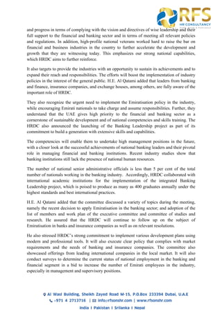 and progress in terms of complying with the vision and directives of wise leadership and their
full support to the financial and banking sector and in terms of meeting all relevant policies
and regulations. In addition, high-profile national veterans worked hard to raise the bar on
financial and business industries in the country to further accelerate the development and
growth that they are witnessing today. This emphasizes our strong national capabilities,
which HRDC aims to further reinforce.
It also targets to provide the industries with an opportunity to sustain its achievements and to
expand their reach and responsibilities. The efforts will boost the implementation of industry
policies in the interest of the general public. H.E. Al Qatami added that leaders from banking
and finance, insurance companies, and exchange houses, among others, are fully aware of the
important role of HRDC.
They also recognize the urgent need to implement the Emiratisation policy in the industry,
while encouraging Emirati nationals to take charge and assume responsibilities. Further, they
understand that the UAE gives high priority to the financial and banking sector as a
cornerstone of sustainable development and of national competencies and skills training. The
HRDC also announced the launching of the Banking Leadership project as part of its
commitment to build a generation with extensive skills and capabilities.
The competencies will enable them to undertake high management positions in the future,
with a closer look at the successful achievements of national banking leaders and their pivotal
role in managing financial and banking institutions. Recent industry studies show that
banking institutions still lack the presence of national human resources.
The number of national senior administrative officials is less than 5 per cent of the total
number of nationals working in the banking industry. Accordingly, HRDC collaborated with
international academic institutions for the implementation of the integrated Banking
Leadership project, which is poised to produce as many as 400 graduates annually under the
highest standards and best international practices.
H.E. Al Qatami added that the committee discussed a variety of topics during the meeting,
namely the recent decision to apply Emiratisation in the banking sector; and adoption of the
list of members and work plan of the executive committee and committee of studies and
research. He assured that the HRDC will continue to follow up on the subject of
Emiratisation in banks and insurance companies as well as on relevant resolutions.
He also stressed HRDC’s strong commitment to implement various development plans using
modern and professional tools. It will also execute clear policy that complies with market
requirements and the needs of banking and insurance companies. The committee also
showcased offerings from leading international companies in the local market. It will also
conduct surveys to determine the current status of national employment in the banking and
financial segment in a bid to increase the number of Emirati employees in the industry,
especially in management and supervisory positions.
 