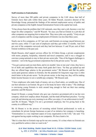 Staff retention to Emiratisation
Survey of more than 500 public and private companies in the UAE shows that half of
Emiratis leave their jobs within three years. Dr Rabei Wazzeh, executive director of the
Knowledge Group, presented the findings of his national employment survey of public and
private companies at the Eighth Annual Emiratisation Forum in the capital last week.
“It has always been the problem that UAE nationals, once they start a job, become a very hot
target for other companies,” said Dr Wazzeh. “So once you find an Emirati in a job then all
other companies are targeting him to attract him. They move jobs very quickly.” Forty-six per
cent of companies said the average employment of Emiratis was less than three years.
Nearly one in five companies, or 18.7 per cent, said Emiratis on average stayed between one
and two years, while 17.3 per cent of employers said they quit within 12 months. And 25.9
per cent of the companies surveyed said they had lost between 11 and 50 per cent of their
Emirati workforce in the past year.
Moath Hussein, chief support services officer for Al Fahim Group, a private conglomerate
with motor, property, hospitality, industrial and travel companies, said it was a struggle to
convince young nationals to stay in their private sector jobs. “One of the biggest challenges is
retention – not in the big government corporations but in the private sector,” he said.
“You get a person and you train them, and in six months’ time or one year’s time, they have a
lot of skills and capabilities that many fresh grads don’t have. “So they get picked up and
they are offered huge salaries in the government sector.” Mr Hussein said that the public
sector paid generous salaries to Emiratis, but the potential for long-term wage rises is often
much better in the private sector. “In the private sector, in the long run, they will be making
better income because we are a variable pay company,” Mr Hussein said.
“I have employees who make loads of money, not on a fixed salary, on variable pay. One of
our best salesmen is an Emirati. He got it in his head, he knew what it takes.” The challenge
is convincing young Emiratis to stick around long enough to find out their true earning
potential, said Mr Hussein.
Souad Al Hosani, a young Emirati who gave up a lucrative government job to run her own
company, which now employs about 30 people, said the trade-off had been priceless. “Loving
your job and showing up every morning to an office you enjoy, it’s an achievement in itself,”
said Ms Al Hosani. “Maybe I’m not a government employee, but I’m giving back to the
country in a different way.”
Ms Al Hosani is in the process of recruiting retired Emirati professionals to work as
consultants for private foreign businesses as part of an initiative her company is launching.
“Emiratisation is a very important aspect of every organisation in the UAE,” she said. “I’m
not against having expats working in our companies. We have learnt a lot.
“But it is time that we Emiratis step up for our own country. It’s a time where we Emiratis are
very qualified to achieve what we want to do.”
 