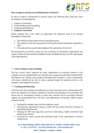 How to Improve and Increase Staff Retention to Emirati’s
In other to improve Emiratisation in private sectors, the following three steps have been
developed as recommendations:
1. Employee Assessment
2. Career Guidance and Counselling
3. Coaching and Mentoring
ü Employee Assessment
Before entering into a role within an organisation all employees need to be assessed
thoroughly to ensure that:
• The employees goals align with the organisations goals
• The employee meets the requirements of the position both academically and based on
skills
• The employee has a good understanding of the expectations for the role
By ensuring these assessment criteria are met in advance of recruitment, organisations can
expect to obtain the best qualified candidates and be confident that they have the right people
in the right positions.
ü Career Guidance and Counselling
The key success factor expressed by many organisations on retaining Emiratis in the
workplace was the implementation of a directed career progression path that included further
development. By offering career guidance throughout the employee’s career, organisations
will ensure commitment not only to achieve personal targets but maximise buy-in to the
company’s development and success.
ü Coaching and Mentoring
It became clear that coaching and mentoring not only encourages active communication but
allows for mistakes to be shared, confidence to be built and recognition to be rewarded. This
proves that by encouraging Emiratis to share their concerns and by providing sufficient
support and encouragement they will thrive and organisations will prosper. Other retention
strategies include:
• Aligning the company goals with the employee’s goals
• Assessing the organisations design to reflect the key factors that drive retention of
high-performing Nationals
• Ensuring the HR team align their activities to delivering a highly motivated, high
performing workforce
• Assessing the culture, system and individual needs of the organisation to increase
retention rates
 