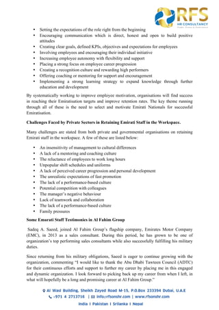 • Setting the expectations of the role right from the beginning
• Encouraging communication which is direct, honest and open to build positive
attitudes
• Creating clear goals, defined KPIs, objectives and expectations for employees
• Involving employees and encouraging their individual initiative
• Increasing employee autonomy with flexibility and support
• Placing a strong focus on employee career progression
• Creating a recognition culture and rewarding high performers
• Offering coaching or mentoring for support and encouragement
• Implementing a strong learning strategy to expand knowledge through further
education and development
By systematically working to improve employee motivation, organisations will find success
in reaching their Emiratisation targets and improve retention rates. The key theme running
through all of these is the need to select and motivate Emirati Nationals for successful
Emiratisation.
Challenges Faced by Private Sectors in Retaining Emirati Staff in the Workspace.
Many challenges are stated from both private and governmental organisations on retaining
Emirati staff in the workspace. A few of these are listed below:
• An insensitivity of management to cultural differences
• A lack of a mentoring and coaching culture
• The reluctance of employees to work long hours
• Unpopular shift schedules and uniforms
• A lack of perceived career progression and personal development
• The unrealistic expectations of fast promotion
• The lack of a performance-based culture
• Potential competition with colleagues
• The manager’s negative behaviour
• Lack of teamwork and collaboration
• The lack of a performance-based culture
• Family pressures
Some Emarati Staff Testimonies in Al Fahim Group
Sadeq A. Saeed, joined Al Fahim Group’s flagship company, Emirates Motor Company
(EMC), in 2013 as a sales consultant. During this period, he has grown to be one of
organization’s top performing sales consultants while also successfully fulfilling his military
duties.
Since returning from his military obligations, Saeed is eager to continue growing with the
organization, commenting “I would like to thank the Abu Dhabi Tawteen Council (ADTC)
for their continuous efforts and support to further my career by placing me in this engaged
and dynamic organization. I look forward to picking back up my career from when I left, in
what will hopefully be a long and promising career at Al Fahim Group.”
 