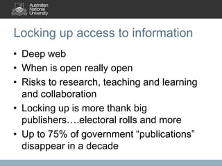 Locking up access to information
• Deep web
• When is open really open
• Risks to research, teaching and learning
and collaboration
• Locking up is more thank big
publishers….electoral rolls and more
• Up to 75% of government “publications”
disappear in a decade

 