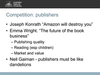 Competition: publishers
• Joseph Konrath “Amazon will destroy you”
• Emma Wright. “The future of the book
business”
– Publishing quality
– Reading (esp children)
– Market and value

• Neil Gaiman - publishers must be like
dandelions

 