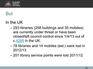 But
In the UK
– 293 libraries (258 buildings and 35 mobiles)
are currently under threat or have been
closed/left council control since 1/4/13 out of
c.4265 in the UK.
– 78 libraries and 14 mobiles (est.) were lost in
2012/13
– 201 library service points were lost 2011/12

25

 