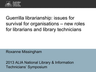 Guerrilla librarianship: issues for
survival for organisations – new roles
for librarians and library technicians

Roxanne Missingham
2013 ALIA National Library & Information
Technicians’ Symposium

 