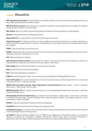 19
Relatório de
Resultados | 3T19
ABC (Área Bruta Comercial): Correspondente ao somatório de todas as áreas comerciais dos shopping centers, ou
seja, a ABL somada às áreas de lojas vendidas.
ABL (Área Bruta Locável): Correspondente ao somatório de todas as áreas disponíveis para locação em shopping
centers, exceto quiosques e áreas vendidas.
ABL Próprio: Refere-se à ABL total ponderada pela participação da Aliansce Sonae em cada shopping.
Abrasce: Associação Brasileira de Shopping Centers.
Aluguel Mínimo: É o aluguel mínimo do contrato de locação de um lojista.
Aluguel Percentual: É o aluguel calculado com base na diferença (quando positiva) entre as vendas realizadas e o
ponto de equilíbrio determinado em contrato, multiplicadas por uma alíquota percentual, também determinada
em contrato.
CAGR: Taxa composta de crescimento anual.
CAPEX: Capital Expenditure. É a estimativa do montante de recursos a ser desembolsado para o desenvolvimento,
expansão, melhoria ou aquisição de um ativo.
CCI: Cédula de Crédito Imobiliário.
CDU (Cessão de Direito de Uso): Valor cobrado do lojista a título de direito de uso de infraestrutura técnica do
empreendimento, aplicável aos contratos com prazo superior a 60 meses.
CDU Líquido: Valor do CDU descontado do custo de comercialização.
CPC: Comitê de Pronunciamentos Contábeis.
CRI: Certificado de Recebíveis Imobiliários.
CTBH: Boulevard Corporate Tower, torre comercial anexa ao Boulevard Shopping Belo Horizonte.
Custo de Ocupação: É o custo de locação de uma loja como percentual das vendas: Aluguel (mínimo + percentual)
+ encargos comuns + fundo de promoção.
EBITDA (Earnings Before Interest, Taxes, Depreciation and Amortization): Receita líquida – custos e despesas
operacionais + depreciação e amortização.
EBITDA Ajustado: EBITDA + gastos pré-operacionais +/(-) outras despesas/(receitas) não recorrentes + planos de
incentivo de longo prazo.
FFO Ajustado (Funds From Operations): Lucro líquido dos controladores + depreciação + amortização + despesas
/ (receitas) não recorrentes - ajuste de aluguel linear + plano de opção de ações +/(-) impostos não caixa – juros
capitalizados + efeito do SWAP.
FIIVPS: Fundo de Investimento Imobiliário Via Parque Shopping.
Greenfield: Desenvolvimento de novos projetos de shopping centers.
Inadimplência líquida: É a relação entre o total faturado no período (aluguel faturado, excluindo cancelamentos) e
o total recebido dentro do mesmo período.
Lei 11.638: Em 28 de dezembro de 2007, a Lei nº 11.638 foi promulgada com a finalidade de inserir as companhias
abertas no processo de convergência contábil internacional. Dessa forma, alguns resultados financeiros e
operacionais sofreram alguns efeitos contábeis decorrentes das mudanças definidas pela nova Lei.
Glossário
 