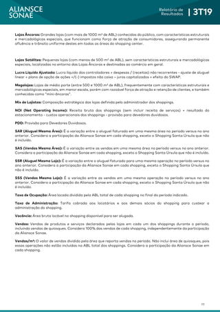 20
Relatório de
Resultados | 3T19
Lojas Âncoras: Grandes lojas (com mais de 1000 m² de ABL) conhecidas do público, com características estruturais
e mercadológicas especiais, que funcionam como força de atração de consumidores, assegurando permanente
afluência e trânsito uniforme destes em todas as áreas do shopping center.
Lojas Satélites: Pequenas lojas (com menos de 500 m² de ABL), sem características estruturais e mercadológicas
especiais, localizadas no entorno das Lojas Âncoras e destinadas ao comércio em geral.
Lucro Líquido Ajustado: Lucro líquido dos controladores + despesas / (receitas) não recorrentes - ajuste de aluguel
linear + plano de opção de ações +/(-) impostos não caixa – juros capitalizados + efeito do SWAP.
Megalojas: Lojas de médio porte (entre 500 e 1000 m² de ABL), frequentemente com características estruturais e
mercadológicas especiais, em menor escala, porém com razoável força de atração e retenção de clientes, e também
conhecidas como “mini-âncoras”.
Mix de Lojistas: Composição estratégica das lojas definida pelo administrador dos shoppings.
NOI (Net Operating Income): Receita bruta dos shoppings (sem incluir receita de serviços) + resultado do
estacionamento - custos operacionais dos shoppings - provisão para devedores duvidosos.
PDD: Provisão para Devedores Duvidosos.
SAR (Aluguel Mesma Área): É a variação entre o aluguel faturado em uma mesma área no período versus no ano
anterior. Considera a participação da Aliansce Sonae em cada shopping, exceto o Shopping Santa Úrsula que não
é incluído.
SAS (Vendas Mesma Área): É a variação entre as vendas em uma mesma área no período versus no ano anterior.
Considera a participação da Aliansce Sonae em cada shopping, exceto o Shopping Santa Úrsula que não é incluído.
SSR (Aluguel Mesma Loja): É a variação entre o aluguel faturado para uma mesma operação no período versus no
ano anterior. Considera a participação da Aliansce Sonae em cada shopping, exceto o Shopping Santa Úrsula que
não é incluído.
SSS (Vendas Mesma Loja): É a variação entre as vendas em uma mesma operação no período versus no ano
anterior. Considera a participação da Aliansce Sonae em cada shopping, exceto o Shopping Santa Úrsula que não
é incluído.
Taxa de Ocupação: Área locada dividida pela ABL total de cada shopping no final do período indicado.
Taxa de Administração: Tarifa cobrada aos locatários e aos demais sócios do shopping para custear a
administração do shopping.
Vacância: Área bruta locável no shopping disponível para ser alugada.
Vendas: Vendas de produtos e serviços declarados pelas lojas em cada um dos shoppings durante o período,
incluindo vendas de quiosques. Considera 100% das vendas de cada shopping, independentemente da participação
da Aliansce Sonae.
Vendas/m²: O valor de vendas dividido pela área que reporta vendas no período. Não inclui área de quiosques, pois
essas operações não estão incluídas na ABL total dos shoppings. Considera a participação da Aliansce Sonae em
cada shopping.
 