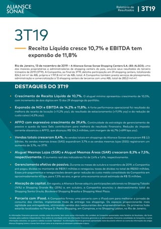 3
Relatório de
Resultados | 3T19
As informações financeiras gerenciais contidas neste documento, bem como outras informações não contábeis da Companhia apresentadas neste Relatório de Resultados, não foram
revisadas pelos auditores independentes. Para análise da conciliação entre tais informações financeiras gerenciais e as demonstrações financeiras consolidadas da Companhia, e outras
informações relevantes, ver quadros e tabelas na sessão “Apêndices”. As informações históricas gerenciais apresentadas neste documento referem-se a soma das informações das antigas
Aliansce Shopping Centers e Sonae Sierra Brasil como se as empresas já estivessem combinadas à época.
3T19
Receita Líquida cresce 10,7% e EBITDA tem
expansão de 11,8%
Rio de Janeiro, 13 de novembro de 2019 – A Aliansce Sonae Sonae Shopping Centers S.A. (B3: ALSO3), uma
das maiores proprietárias e administradoras de shopping centers do país, anuncia seus resultados do terceiro
trimestre de 2019 (3T19). A Companhia, ao final do 3T19, detinha participação em 29 shopping centers, totalizando
824,5 mil m² de ABL própria e 1.197,8 mil m² de ABL total. A Companhia também presta serviços de planejamento,
administração e comercialização a 12 shopping centers de terceiros com uma ABL total de 283,0 mil m².
DESTAQUES DO 3T19
 Crescimento de Receita Líquida de 10,7%. O aluguel mínimo apresentou crescimento de 10,5%,
com incremento de dois dígitos em 15 dos 29 shoppings do portfólio.
 Expansão de NOI e EBITDA de 14,2% e 11,8%. A forte performance operacional foi resultado da
melhora da receita de locação (+11,2% yoy), do resultado de estacionamento (+11,9% yoy) e da redução de
custo caixa (-6,5% yoy).
 AFFO com expressivo crescimento de 29,4%. Continuidade da estratégia de gerenciamento de
passivo e queda da taxa Selic contribuíram para melhora do resultado financeiro. Redução do imposto
corrente alavancou o AFFO, que alcançou R$ 104,3 milhões, com margem de 46,7% (+699 bps yoy).
 Vendas totais cresceram 8,4%. As vendas totais em shoppings da Aliansce Sonae alcançaram R$ 2,5
bilhões. As vendas mesmas áreas (SAS) expandiram 3,7% e as vendas mesmas lojas (SSS) registraram um
aumento de 3,1%, no 3T19.
 Aluguel Mesmas Lojas (SSR) e Aluguel Mesmas Áreas (SAR) cresceram 8,3% e 7,5%,
respectivamente. O aumento real dos indicadores foi de 2,4% e 1,6%, respectivamente.
 Gerenciamento efetivo de passivo. Durante os meses de outubro e novembro de 2019, a Companhia
pré-pagou dívidas no montante de R$59,1 milhões e renegociou taxas de dívidas no total de R$350 milhões.
Esses pré-pagamentos e renegociações devem gerar redução do custo médio consolidado da Companhia em
aproximadamente 40 bps, para 7,5% ao ano, e gerar uma economia anual estimada de R$ 15 milhões.
 Alocação de capital. Em agosto, a Aliansce Sonae adquiriu participações adicionais no Shopping Taboão
(14%) e Shopping Grande Rio (25%) e, em outubro, a Companhia anunciou o desinvestimento total do
Shopping Santa Úrsula, Boulevard Shopping Brasília e Shopping West Plaza.
 Parceria com iFood. A Companhia firmou uma parceria com o iFood.com para melhorar a jornada de
consumo dos clientes, implantando Hubs de entrega nos shoppings. Os espaços proporcionarão mais
agilidade aos entregadores, otimizando vendas dos restaurantes dos empreendimentos. Os primeiros hubs
estarão localizados no Parque D. Pedro Shopping, em Campinas, e no Shopping Leblon, no Rio de Janeiro.
 