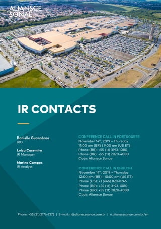 2
Earnings
Report | 3Q19
CONFERENCE CALL IN PORTUGUESE
November 14th
, 2019 – Thursday
11:00 am (BR) | 9:00 am (US ET)
Phone (BR): +55 (11) 3193-1080
Phone (BR): +55 (11) 2820-4080
Code: Aliansce Sonae
Phone: +55 (21) 2176-7272 | E-mail: ri@alianscesonae.com.br | ri.alianscesonae.com.br/en
IR CONTACTS
_
Daniella Guanabara
IRO
Luiza Casemiro
IR Manager
Marina Campos
IR Analyst CONFERENCE CALL IN ENGLISH
November 14th
, 2019 – Thursday
12:00 pm (BR) | 10:00 am (US ET)
Phone (US): +1 (646) 828-8246
Phone (BR): +55 (11) 3193-1080
Phone (BR): +55 (11) 2820-4080
Code: Aliansce Sonae
 
