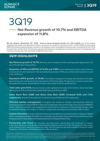 3
Earnings
Report | 3Q19
The Company’s managerial financial information and other non-accounting information presented in this Earnings Release have not been reviewed by independent
auditors. For an analysis of the reconciliation between such managerial financial information and the Company’s consolidated financial statements, as well as other
relevant information, please refer to the comments and tables in the “Appendices” section. The historical managerial information presented in this document refer to the
sum of information from Aliansce Shopping Centers and Sonae Sierra Brasil, as if the companies had already been combined at the time.
3Q19
Net Revenue growth of 10.7% and EBITDA
expansion of 11.8%
Rio de Janeiro, November 13th
, 2019 – Aliansce Sonae Shopping Centers S.A. (B3: ALSO3), one of the largest
shopping mall owners and operators in Brazil, announces its results for the third quarter of 2019 (3Q19). At the end of
3Q19, the Company held ownership interests in 29 shopping malls, totaling 824.5 thousand sqm of owned GLA and 1,197.8
thousand sqm of total GLA. The Company also provides planning, management and leasing services to 12 shopping malls
owned by third parties, with total GLA of 283.0 thousand sqm.
3Q19 HIGHLIGHTS
 Net Revenue growth of 10.7%. Minimum rent increased by 10.5%, posting double digit growth in 15
out of the 29 malls in the portfolio.
 Expansion of NOI and EBITDA of 14.2% and 11.8%. Sound operational results, mainly driven by
improvements in rent revenues (+11.2% yoy) and parking results (+11.9% yoy), combined with reduction in cash
costs (-6.5% yoy).
 Expressive AFFO growth, of 29.4%. The liability management strategy and reduction of the Selic
base interest rate contributed to the improvement of financial results. The decrease in current income taxes
leveraged AFFO, which reached R$ 104.3 million, with margin of 46.7%, up 699 bps yoy.
 Total sales grew 8.4%. Aliansce Sonae’s malls registered total sales of $ 2.5 billion. Same Area Sales
(SAS) grew by 3.7% and Same Store Sales (SSS) were up 3.1% yoy in 3Q19.
 Same Store Rent (SSR) and Same Area Rent (SAR) increased 8.3% and 7.5%,
respectively. Growth of the indicators in real terms was of 2.4% and 1.6%, respectively.
 Effective liability management. Throughout the months of October and November 2019, the
Company pre-payed a total of R$ 59.1 million and renegotiated rates of financings in the amount of R$350.0
million. These pre-payments and renegotiations should lead to a reduction of approximately 40 bps in the
consolidated average cost of debt, to 7.5% p.a. and generate estimated annual savings of R$ 15 million.
 Capital allocation. In August, Aliansce Sonae acquired additional ownership stakes in Shopping Taboão
(14%) and Shopping Grande Rio (25%) and, in October, the Company announced the total divestment from
Shopping Santa Úrsula, Boulevard Shopping Brasília and Shopping West Plaza.
 Partnership with iFood. The Company has announced a partnership with iFood.com to improve
customers’ experiences, through the implementation of delivery hubs in its malls. The spaces will allow orders
to be fulfilled quicker, optimizing restaurant sales. The first Hubs are set to be installed in Parque D. Pedro
Shopping, in Campinas, and Shopping Leblon, in Rio de Janeiro.
 