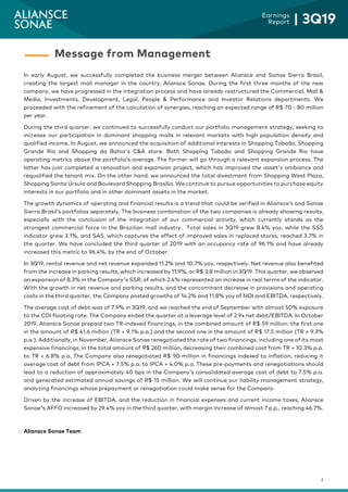 4
Earnings
Report | 3Q19
In early August, we successfully completed the business merger between Aliansce and Sonae Sierra Brasil,
creating the largest mall manager in the country, Aliansce Sonae. During the first three months of the new
company, we have progressed in the integration process and have already restructured the Commercial, Mall &
Media, Investments, Development, Legal, People & Performance and Investor Relations departments. We
proceeded with the refinement of the calculation of synergies, reaching an expected range of R$ 70 - 80 million
per year.
During the third quarter, we continued to successfully conduct our portfolio management strategy, seeking to
increase our participation in dominant shopping malls in relevant markets with high population density and
qualified income. In August, we announced the acquisition of additional interests in Shopping Taboão, Shopping
Grande Rio and Shopping da Bahia's C&A store. Both Shopping Taboão and Shopping Grande Rio have
operating metrics above the portfolio’s average. The former will go through a relevant expansion process. The
latter has just completed a renovation and expansion project, which has improved the asset's ambiance and
requalified the tenant mix. On the other hand, we announced the total divestment from Shopping West Plaza,
Shopping Santa Úrsula and Boulevard Shopping Brasília. We continue to pursue opportunities to purchase equity
interests in our portfolio and in other dominant assets in the market.
The growth dynamics of operating and financial results is a trend that could be verified in Aliansce’s and Sonae
Sierra Brasil’s portfolios separately. The business combination of the two companies is already showing results,
especially with the conclusion of the integration of our commercial activity, which currently stands as the
strongest commercial force in the Brazilian mall industry. Total sales in 3Q19 grew 8.4% yoy, while the SSS
indicator grew 3.1%, and SAS, which captures the effect of improved sales in replaced stores, reached 3.7% in
the quarter. We have concluded the third quarter of 2019 with an occupancy rate of 96.1% and have already
increased this metric to 96.4%, by the end of October.
In 3Q19, rental revenue and net revenue expanded 11.2% and 10.7% yoy, respectively. Net revenue also benefited
from the increase in parking results, which increased by 11.9%, or R$ 3.8 million in 3Q19. This quarter, we observed
an expansion of 8.3% in the Company's SSR, of which 2.4% represented an increase in real terms of the indicator.
With the growth in net revenue and parking results, and the concomitant decrease in provisions and operating
costs in the third quarter, the Company posted growths of 14.2% and 11.8% yoy of NOI and EBITDA, respectively.
The average cost of debt was of 7.9% in 3Q19, and we reached the end of September with almost 50% exposure
to the CDI floating rate. The Company ended the quarter at a leverage level of 2.9x net debt/EBITDA. In October
2019, Aliansce Sonae prepaid two TR-indexed financings, in the combined amount of R$ 59 million: the first one
in the amount of R$ 41.6 million (TR + 9.1% p.a.) and the second one in the amount of R$ 17.5 million (TR + 9.3%
p.a.). Additionally, in November, Aliansce Sonae renegotiated the rate of two financings, including one of its most
expensive financings, in the total amount of R$ 260 million, decreasing their combined cost from TR + 10.3% p.a.
to TR + 6.8% p.a. The Company also renegotiated R$ 90 million in financings indexed to inflation, reducing it
average cost of debt from IPCA + 7.5% p.a. to IPCA + 4.0% p.a. These pre-payments and renegotiations should
lead to a reduction of approximately 40 bps in the Company’s consolidated average cost of debt to 7.5% p.a.
and generated estimated annual savings of R$ 15 million. We will continue our liability management strategy,
analyzing financings whose prepayment or renegotiation could make sense for the Company.
Driven by the increase of EBITDA, and the reduction in financial expenses and current income taxes, Aliansce
Sonae's AFFO increased by 29.4% yoy in the third quarter, with margin increase of almost 7 p.p., reaching 46.7%.
Aliansce Sonae Team
Message from Management
 