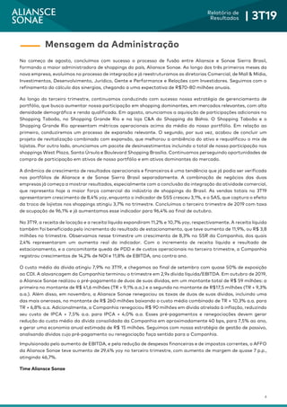 4
Relatório de
Resultados | 3T19
No começo de agosto, concluímos com sucesso o processo de fusão entre Aliansce e Sonae Sierra Brasil,
formando a maior administradora de shoppings do país, Aliansce Sonae. Ao longo dos três primeiros meses da
nova empresa, evoluímos no processo de integração e já reestruturamos as diretorias Comercial, de Mall & Mídia,
Investimentos, Desenvolvimento, Jurídico, Gente e Performance e Relações com Investidores. Seguimos com o
refinamento do cálculo das sinergias, chegando a uma expectativa de R$70-80 milhões anuais.
Ao longo do terceiro trimestre, continuamos conduzindo com sucesso nossa estratégia de gerenciamento de
portfólio, que busca aumentar nossa participação em shopping dominantes, em mercados relevantes, com alta
densidade demográfica e renda qualificada. Em agosto, anunciamos a aquisição de participações adicionais no
Shopping Taboão, no Shopping Grande Rio e na loja C&A do Shopping da Bahia. O Shopping Taboão e o
Shopping Grande Rio apresentam métricas operacionais acima da média do nosso portfólio. Em relação ao
primeiro, conduziremos um processo de expansão relevante. O segundo, por sua vez, acabou de concluir um
projeto de revitalização combinado com expansão, que melhorou a ambiência do ativo e requalificou o mix de
lojistas. Por outro lado, anunciamos um pacote de desinvestimentos incluindo o total de nossa participação nos
shoppings West Plaza, Santa Úrsula e Boulevard Shopping Brasília. Continuamos perseguindo oportunidades de
compra de participação em ativos de nosso portfólio e em ativos dominantes do mercado.
A dinâmica de crescimento de resultados operacionais e financeiros é uma tendência que já podia ser verificada
nos portfólios de Aliansce e de Sonae Sierra Brasil separadamente. A combinação de negócios das duas
empresas já começa a mostrar resultados, especialmente com a conclusão da integração da atividade comercial,
que representa hoje a maior força comercial da indústria de shoppings do Brasil. As vendas totais no 3T19
apresentaram crescimento de 8,4% yoy, enquanto o indicador de SSS cresceu 3,1%, e o SAS, que captura o efeito
da troca de lojistas nos shoppings atingiu 3,7% no trimestre. Concluímos o terceiro trimestre de 2019 com taxa
de ocupação de 96,1% e já aumentamos esse indicador para 96,4% ao final de outubro.
No 3T19, a receita de locação e a receita líquida expandiram 11,2% e 10,7% yoy, respectivamente. A receita líquida
também foi beneficiada pelo incremento do resultado de estacionamento, que teve aumento de 11,9%, ou R$ 3,8
milhões no trimestre. Observamos nesse trimestre um crescimento de 8,3% no SSR da Companhia, dos quais
2,4% representaram um aumento real do indicador. Com o incremento de receita líquida e resultado de
estacionamento, e a concomitante queda de PDD e de custos operacionais no terceiro trimestre, a Companhia
registrou crescimentos de 14,2% de NOI e 11,8% de EBITDA, ano contra ano.
O custo médio da dívida atingiu 7,9% no 3T19, e chegamos ao final de setembro com quase 50% de exposição
ao CDI. A alavancagem da Companhia terminou o trimestre em 2,9x dívida líquida/EBITDA. Em outubro de 2019,
a Aliansce Sonae realizou o pré-pagamento de duas de suas dívidas, em um montante total de R$ 59 milhões: a
primeira no montante de R$ 41,6 milhões (TR + 9,1% a.a.) e a segunda no montante de R$17,5 milhões (TR + 9,3%
a.a.). Além disso, em novembro, a Aliansce Sonae renegociou as taxas de duas de suas dívidas, incluindo uma
das mais onerosas, no montante de R$ 260 milhões baixando o custo médio combinado de TR + 10,3% a.a. para
TR + 6,8% a.a. Adicionalmente, a Companhia renegociou R$ 90 milhões em dívida atrelada à inflação, reduzindo
seu custo de IPCA + 7,5% a.a. para IPCA + 4,0% a.a. Esses pré-pagamentos e renegociações devem gerar
redução do custo médio da dívida consolidada da Companhia em aproximadamente 40 bps, para 7,5% ao ano,
e gerar uma economia anual estimada de R$ 15 milhões. Seguimos com nossa estratégia de gestão de passivo,
analisando dívidas cujo pré-pagamento ou renegociação faça sentido para a Companhia.
Impulsionado pelo aumento de EBITDA, e pela redução de despesas financeiras e de impostos correntes, o AFFO
da Aliansce Sonae teve aumento de 29,4% yoy no terceiro trimestre, com aumento de margem de quase 7 p.p.,
atingindo 46,7%.
Time Aliansce Sonae
Mensagem da Administração
 