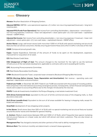19
Earnings
Report | 3Q19
Abrasce: Brazilian Association of Shopping Centers.
Adjusted EBITDA: EBITDA + pre-operational expenses +/(-) other non-recurring expenses/(revenues) + long-term
incentive plan.
Adjusted FFO (Funds From Operations): Net income from controlling shareholders + depreciation + amortization +
non-recurring expenses / (revenue) – linear rent adjustment + stock option plan +/(-) non-cash taxes – capitalized
interest + SWAP effect.
Adjusted Net Income: Net income from controlling shareholders + non-recurring expenses / (revenue) – linear rent
adjustment + stock option plan +/(-) non-cash taxes – capitalized interest + SWAP effect.
Anchor Stores: Large, well known stores (with more than 1,000 m² of GLA) with special marketing and structural
features that can attract consumers, thereby ensuring permanent flows and uniform traffic in all areas of the mall.
CAGR: Compound annual growth rate.
Capex: Capital Expenditure. Estimate of the amount of funds to be spent on the development, expansion,
improvement or acquisition of an asset.
CCI: Real Estate Credit Note.
CDU (Assignment of Right of Use): The amount charged to the merchant for the right to use the technical
infrastructure of the real estate development, applicable to contracts with a term exceeding 60 months.
CPC: Accounting Pronouncements Committee.
CRI: Real Estate Receivables Certificates.
CTBH: Boulevard Corporate Tower, corporate tower annexed to Boulevard Shopping Belo Horizonte.
EBITDA (Earnings Before Interest, Taxes, Depreciation and Amortization): Net revenue - operating costs and
expenses + depreciation and amortization.
Federal Law 11.638: on December 28, 2007, Federal Law 11,638 was enacted with the purpose of including publicly-
held companies in the international accounting convergence process. Consequently, certain financial and operating
results were subject to accounting effects due to the changes introduced by the new law.
FIIVPS: Fundo de Investimento Imobiliário Via Parque Shopping, a real estate investment fund.
GCA (Gross Commercial Area): equivalent to the sum of all the commercial areas of the shopping malls, i.e. GLA
plus store areas sold.
GLA (Gross Leasable Area): Equivalent to the sum of all areas available for leasing in shopping malls, except for
kiosks and sold areas.
Greenfield: development of new shopping center projects.
In-line Stores: Small stores (less than 500 m² of GLA) with no special marketing and structural features located
around the anchor stores and intended for general retailing.
Jr. Anchors: Medium-sized stores (between 500 and 1,000 m² of GLA), which frequently have special marketing
and structural features on a lesser scale, but which still attract and retain customers. They are also known as
“megastores”.
Management Fee: Fee charged to tenants and other partners of the mall to defray management costs.
Minimum Rent: The minimum monthly rent determined in a tenant’s lease agreement.
Glossary
 