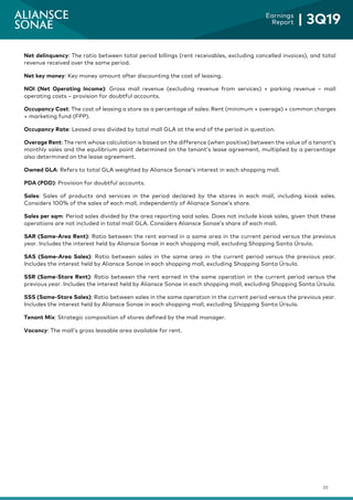 20
Earnings
Report | 3Q19
Net delinquency: The ratio between total period billings (rent receivables, excluding cancelled invoices), and total
revenue received over the same period.
Net key money: Key money amount after discounting the cost of leasing.
NOI (Net Operating Income): Gross mall revenue (excluding revenue from services) + parking revenue – mall
operating costs – provision for doubtful accounts.
Occupancy Cost: The cost of leasing a store as a percentage of sales: Rent (minimum + overage) + common charges
+ marketing fund (FPP).
Occupancy Rate: Leased area divided by total mall GLA at the end of the period in question.
Overage Rent: The rent whose calculation is based on the difference (when positive) between the value of a tenant’s
monthly sales and the equilibrium point determined on the tenant’s lease agreement, multiplied by a percentage
also determined on the lease agreement.
Owned GLA: Refers to total GLA weighted by Aliansce Sonae’s interest in each shopping mall.
PDA (PDD): Provision for doubtful accounts.
Sales: Sales of products and services in the period declared by the stores in each mall, including kiosk sales.
Considers 100% of the sales of each mall, independently of Aliansce Sonae’s share.
Sales per sqm: Period sales divided by the area reporting said sales. Does not include kiosk sales, given that these
operations are not included in total mall GLA. Considers Aliansce Sonae’s share of each mall.
SAR (Same-Area Rent): Ratio between the rent earned in a same area in the current period versus the previous
year. Includes the interest held by Aliansce Sonae in each shopping mall, excluding Shopping Santa Úrsula.
SAS (Same-Area Sales): Ratio between sales in the same area in the current period versus the previous year.
Includes the interest held by Aliansce Sonae in each shopping mall, excluding Shopping Santa Úrsula.
SSR (Same-Store Rent): Ratio between the rent earned in the same operation in the current period versus the
previous year. Includes the interest held by Aliansce Sonae in each shopping mall, excluding Shopping Santa Úrsula.
SSS (Same-Store Sales): Ratio between sales in the same operation in the current period versus the previous year.
Includes the interest held by Aliansce Sonae in each shopping mall, excluding Shopping Santa Úrsula.
Tenant Mix: Strategic composition of stores defined by the mall manager.
Vacancy: The mall’s gross leasable area available for rent.
 