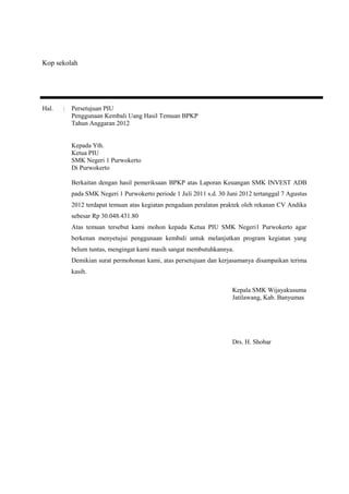 Kop sekolah 
Hal. : Persetujuan PIU 
Penggunaan Kembali Uang Hasil Temuan BPKP 
Tahun Anggaran 2012 
Kepada Yth. 
Ketua PIU 
SMK Negeri 1 Purwokerto 
Di Purwokerto 
Berkaitan dengan hasil pemeriksaan BPKP atas Laporan Keuangan SMK INVEST ADB 
pada SMK Negeri 1 Purwokerto periode 1 Juli 2011 s.d. 30 Juni 2012 tertanggal 7 Agustus 
2012 terdapat temuan atas kegiatan pengadaan peralatan praktek oleh rekanan CV Andika 
sebesar Rp 30.048.431.80 
Atas temuan tersebut kami mohon kepada Ketua PIU SMK Negeri1 Purwokerto agar 
berkenan menyetujui penggunaan kembali untuk melanjutkan program kegiatan yang 
belum tuntas, mengingat kami masih sangat membutuhkannya. 
Demikian surat permohonan kami, atas persetujuan dan kerjasamanya disampaikan terima 
kasih. 
Kepala SMK Wijayakusuma 
Jatilawang, Kab. Banyumas 
Drs. H. Shobar 
