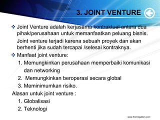 3. JOINT VENTURE
 Joint Venture adalah kerjasama kontraktual antara dua
pihak/perusahaan untuk memanfaatkan peluang bisnis.
Joint venture terjadi karena sebuah proyek dan akan
berhenti jika sudah tercapai /selesai kontraknya.
 Manfaat joint venture:
1. Memungkinkan perusahaan memperbaiki komunikasi
dan networking
2. Memungkinkan beroperasi secara global
3. Meminimumkan risiko.
Alasan untuk joint venture :
1. Globalisasi
2. Teknologi
www.themegallery.com
 