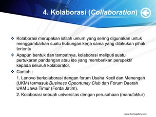 4. Kolaborasi (Collaboration)
 Kolaborasi merupakan istilah umum yang sering digunakan untuk
menggambarkan suatu hubungan kerja sama yang dilakukan pihak
tertentu.
 Apapun bentuk dan tempatnya, kolaborasi meliputi suatu
pertukaran pandangan atau ide yang memberikan perspektif
kepada seluruh kolaborator.
 Contoh :
1. Lenovo berkolaborasi dengan forum Usaha Kecil dan Menengah
(UKM) termasuk Business Opportunity Club dan Forum Daerah
UKM Jawa Timur (Forda Jatim).
2. Kolaborasi sebuah universitas dengan perusahaan (manufaktur)
www.themegallery.com
 
