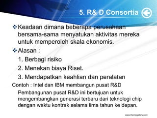 5. R& D Consortia
Keadaan dimana beberapa perusahaan
bersama-sama menyatukan aktivitas mereka
untuk memperoleh skala ekonomis.
Alasan :
1. Berbagi risiko
2. Menekan biaya Riset.
3. Mendapatkan keahlian dan peralatan
Contoh : Intel dan IBM membangun pusat R&D
Pembangunan pusat R&D ini bertujuan untuk
mengembangkan generasi terbaru dari teknologi chip
dengan waktu kontrak selama lima tahun ke depan.
www.themegallery.com
 