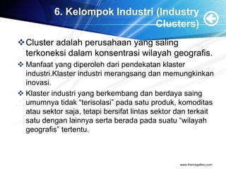 6. Kelompok Industri (Industry
Clusters)
Cluster adalah perusahaan yang saling
terkoneksi dalam konsentrasi wilayah geografis.
 Manfaat yang diperoleh dari pendekatan klaster
industri.Klaster industri merangsang dan memungkinkan
inovasi.
 Klaster industri yang berkembang dan berdaya saing
umumnya tidak “terisolasi” pada satu produk, komoditas
atau sektor saja, tetapi bersifat lintas sektor dan terkait
satu dengan lainnya serta berada pada suatu “wilayah
geografis” tertentu.
www.themegallery.com
 