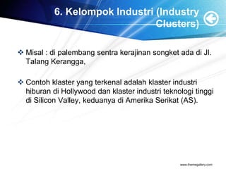 6. Kelompok Industri (Industry
Clusters)
 Misal : di palembang sentra kerajinan songket ada di Jl.
Talang Kerangga,
 Contoh klaster yang terkenal adalah klaster industri
hiburan di Hollywood dan klaster industri teknologi tinggi
di Silicon Valley, keduanya di Amerika Serikat (AS).
www.themegallery.com
 