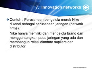7. Innovation networks
Contoh : Perusahaan pengelola merek Nike
dikenal sebagai perusahaan jaringan (network
firms).
Nike hanya memiliki dan mengelola brand dan
menggantungkan pada jaringan yang ada dan
membangun relasi diantara supliers dan
distributor..
www.themegallery.com
 