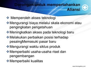 Dorongan untuk mempertahankan
Aliansi
 Memperoleh akses teknologi
Mengurangi biaya melalui skala ekonomi atau
pengingkatan pengetahuan
Meningkatkan akses pada teknologi baru
Melakukan perbaikan posisi terhadap
pesaingMemasuki pasar baru
Mengurangi waktu siklus produk
Memperbaiki usaha-usaha riset dan
pengembangan
Memperbaiki kualitas
www.themegallery.com
 