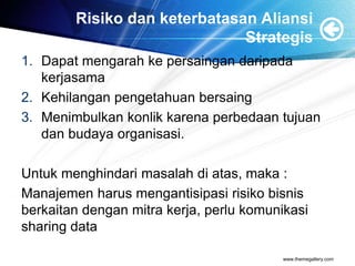 Risiko dan keterbatasan Aliansi
Strategis
1. Dapat mengarah ke persaingan daripada
kerjasama
2. Kehilangan pengetahuan bersaing
3. Menimbulkan konlik karena perbedaan tujuan
dan budaya organisasi.
Untuk menghindari masalah di atas, maka :
Manajemen harus mengantisipasi risiko bisnis
berkaitan dengan mitra kerja, perlu komunikasi
sharing data
www.themegallery.com
 
