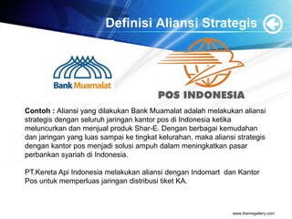 Definisi Aliansi Strategis
www.themegallery.com
Contoh : Aliansi yang dilakukan Bank Muamalat adalah melakukan aliansi
strategis dengan seluruh jaringan kantor pos di Indonesia ketika
meluncurkan dan menjual produk Shar-E. Dengan berbagai kemudahan
dan jaringan yang luas sampai ke tingkat kelurahan, maka aliansi strategis
dengan kantor pos menjadi solusi ampuh dalam meningkatkan pasar
perbankan syariah di Indonesia.
PT.Kereta Api Indonesia melakukan aliansi dengan Indomart dan Kantor
Pos untuk memperluas jaringan distribusi tiket KA.
 
