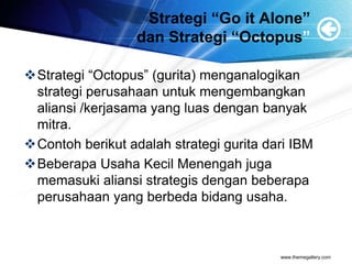 Strategi “Go it Alone”
dan Strategi “Octopus”
Strategi “Octopus” (gurita) menganalogikan
strategi perusahaan untuk mengembangkan
aliansi /kerjasama yang luas dengan banyak
mitra.
Contoh berikut adalah strategi gurita dari IBM
Beberapa Usaha Kecil Menengah juga
memasuki aliansi strategis dengan beberapa
perusahaan yang berbeda bidang usaha.
www.themegallery.com
 