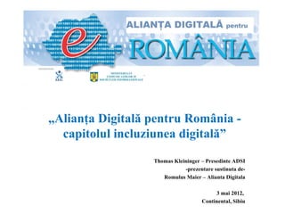 „Alianţa Digitală pentru România -
  capitolul incluziunea digitală”
                  Thomas Kleininger – Presedinte ADSI
                             -prezentare sustinuta de-
                     Romulus Maier – Alianta Digitala

                                         3 mai 2012,
                                    Continental, Sibiu
 
