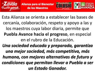 Esta Alianza se orienta a establecer las bases de cercanía, colaboración, respeto y apoyo a las y los maestros cuya labor diaria, permite que Puebla Avance hacia el progreso, en especial en el rubro de la Educación.Una sociedad educada y preparada, garantiza una mejor sociedad, más competitiva, más humana, con mejores alternativas de futuro y condiciones que permitan llevar a Puebla a ser un Estado Ganador.