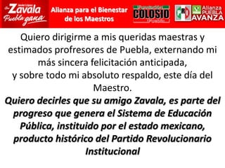 Quiero dirigirme a mis queridas maestras y estimados profresores de Puebla, externando mi más sincera felicitación anticipada,y sobre todo mi absoluto respaldo, este día del Maestro.Quiero decirles que su amigo Zavala, es parte del progreso que genera el Sistema de Educación Pública, instituido por el estado mexicano, producto histórico del Partido Revolucionario Institucional