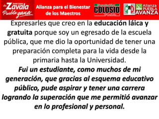 Expresarles que creo en la educación láica y gratuita porque soy un egresado de la escuela pública, que me dio la oportunidad de tener una preparación completa para la vida desde la primaria hasta la Universidad.Fui un estudiante, como muchos de mi generación, que gracias al esquema educativo público, pude aspirar y tener una carrera logrando la superación que me permitió avanzar en lo profesional y personal.