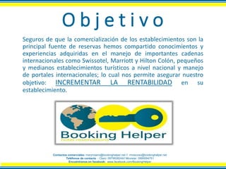 O b j e t i v o
Seguros de que la comercialización de los establecimientos son la
principal fuente de reservas hemos compartido conocimientos y
experiencias adquiridas en el manejo de importantes cadenas
internacionales como Swissotel, Marriott y Hilton Colón, pequeños
y medianos establecimientos turísticos a nivel nacional y manejo
de portales internacionales; lo cual nos permite asegurar nuestro
objetivo: INCREMENTAR LA RENTABILIDAD en su
establecimiento.
Contactos comerciales: maryrosero@bookinghelper.net // rmoscoso@bookinghelper.net
Teléfonos de contacto : Claro: 0979938244// Movistar: 0995094751
Encuéntranos en facebook: www.facebook.com/BookingHelper
 