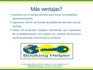 Más ventajas?
 Contamos con el tiempo necesario para buscar la rentabilidad
permanentemente.
 Experiencia dentro del manejo de plataformas del hotel y de los
portales.
 Política de privacidad: Cualquier información que manejemos
de su establecimiento será tratada con absoluta discreción no
haciendo partícipe a terceros de su contenido.
Contactos comerciales: maryrosero@bookinghelper.net // rmoscoso@bookinghelper.net
Teléfonos de contacto : Claro: 0979938244// Movistar: 0995094751
Encuéntranos en facebook: www.facebook.com/BookingHelper
 