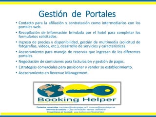 Gestión de Portales
• Contacto para la afiliación y contratación como intermediarios con los
portales web.
• Recopilación de información brindada por el hotel para completar los
formularios solicitados.
• Ingreso de precios y disponibilidad, gestión de multimedia (solicitud de
fotografías, videos, etc.), desarrollo de servicios y características.
• Asesoramiento para manejo de reservas que ingresan de los diferentes
portales.
• Negociación de comisiones para facturación y gestión de pagos.
• Estrategias comerciales para posicionar y vender su establecimiento.
• Asesoramiento en Revenue Management.
Contactos comerciales: maryrosero@bookinghelper.net // rmoscoso@bookinghelper.net
Teléfonos de contacto : Claro: 0979938244// Movistar: 0995094751
Encuéntranos en facebook: www.facebook.com/BookingHelper
 