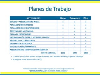 Planes de Trabajo
ACTIVIDADES Base Premium Plus
ESTUDIO Y ASESORAMIENTO INICIAL x x x
ACTUALIZACIÓN DE PRECIOS x x x
ACTUALIZACIÓN DE DISPONIBILIDAD x x x
CONTENIDOS Y MULTIMEDIA - x x
CARGA DE PROMOCIONES - x x
INTERMEDIACIÓN ENTRE EL HOTELERO Y PORTAL x x x
ANÁLISIS DE LA COMPETENCIA - - x
INFORMES DE RESULTADOS - x x
ESTUDIO DE POSICIONAMIENTO - - x
ASESORAMIENTO EN REVENUE MANAGEMENT - - x
COSTO MENSUAL $150 $220 $300
• El precio en todos los planes incluye el manejo de 3 portales: Booking, Expedia, Despegar.
• Manejo de Portal adicional US$50.00
Contactos comerciales: maryrosero@bookinghelper.net // rmoscoso@bookinghelper.net
Teléfonos de contacto : Claro: 0979938244// Movistar: 0995094751
Encuéntranos en facebook: www.facebook.com/BookingHelper
 