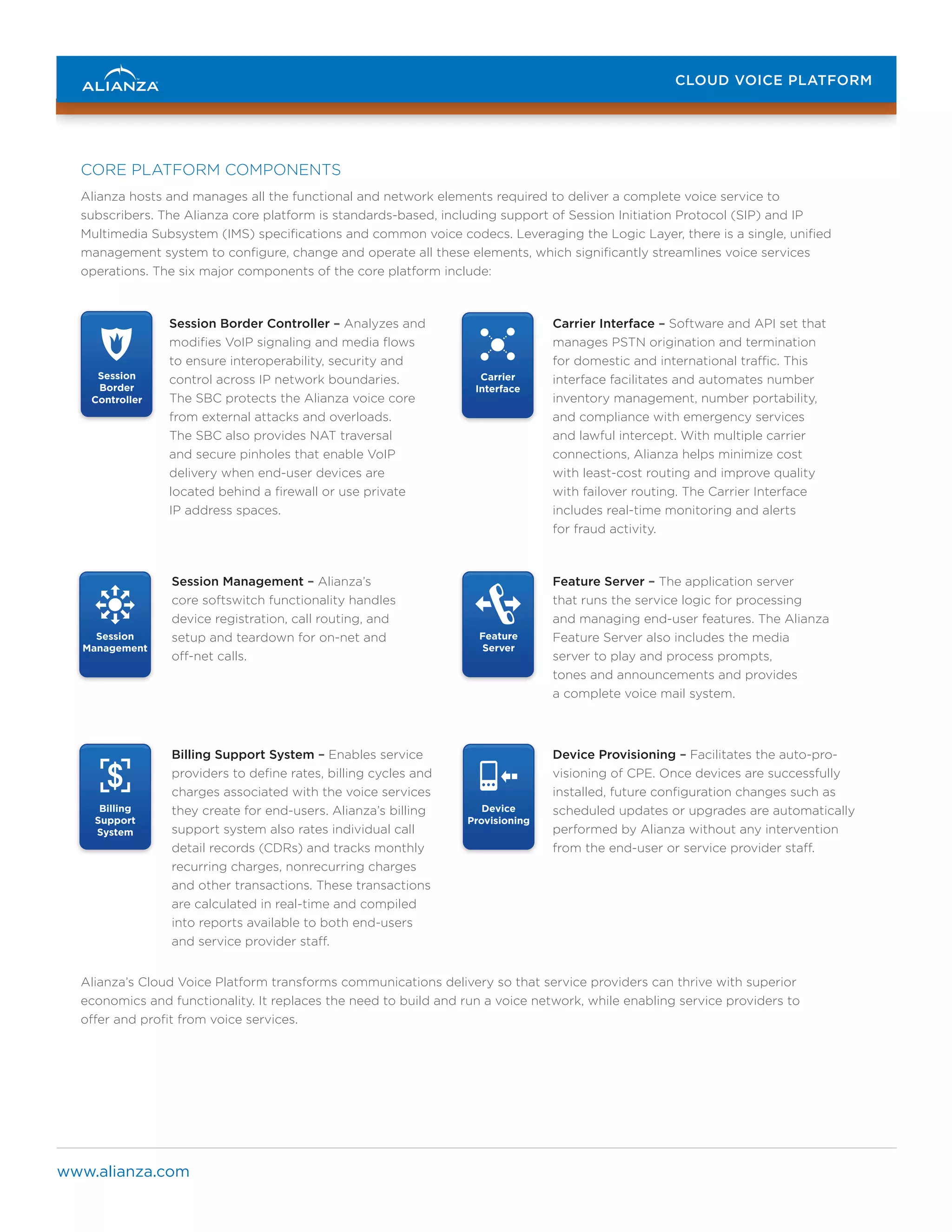 CLOUD VOICE PLATFORM
CLOUD VOICE PLATFORM

CORE PLATFORM COMPONENTS
Alianza hosts and manages all the functional and network elements required to deliver a complete voice service to
subscribers. The Alianza core platform is standards-based, including support of Session Initiation Protocol (SIP) and IP
Multimedia Subsystem (IMS) specifications and common voice codecs. Leveraging the Logic Layer, there is a single, unified
management system to configure, change and operate all these elements, which significantly streamlines voice services
operations. The six major components of the core platform include:

Session
Border
Controller

Session Management – Alianza’s
..
core softswitch functionality handles
.. ..
device registration, call routing, and
Session
Carrier
Feature
Billing
Device
setup and teardown for on-net and Session
Border
Interface Provisioning
Management
Server
Support
off-net calls.
Controller
System

Billing
Carrier
Support
Interface
System

..

..

..
.. ..

..
.. ..

..

..

Session Border Controller – Analyzes and
..
modifies VoIP signaling and media flows
.. ..
to ensure interoperability, security and
Carrier
Session
Feature
Session
control across IP network boundaries.
Interface
Management
Server
Border
The SBC protects the Alianza voiceController
core
from external attacks and overloads.
The SBC also provides NAT traversal
and secure pinholes that enable VoIP
delivery when end-user devices are
located behind a firewall or use private
IP address spaces.

Carrier
Interface

Session
Management

..

..
.. ..

Feature
Session
Server
Border
Controller

Billing
Carrier
Support
Interface
System

Billing Support System – Enables service
providers to define rates, billing cycles and
charges associated with the voice services
Device
Session
Feature
Billing
they create for end-users. Alianza’s billing
Provisioning
Management
Server
Support
support system also rates individual System
call
detail records (CDRs) and tracks monthly
recurring charges, nonrecurring charges
and other transactions. These transactions
are calculated in real-time and compiled
into reports available to both end-users
and service provider staff.

Feature
Server

Device
Provisioning

Carrier Interface – Software and API set that
manages PSTN origination and termination
for domestic and international traffic. This
Device
Session
Feature
Billing
Device
interface facilitates and automates number
Provisioning
Management
Server
Support
Provisioning
inventory management, numberSystem
portability,
and compliance with emergency services
and lawful intercept. With multiple carrier
connections, Alianza helps minimize cost
with least-cost routing and improve quality
with failover routing. The Carrier Interface
includes real-time monitoring and alerts
for fraud activity.

Feature Server – The application server
that runs the service logic for processing
and managing end-user features. The Alianza
Billing
Device
Feature Server also includes the media
Support
Provisioning
server to play and process prompts,
System
tones and announcements and provides
a complete voice mail system.

Device Provisioning – Facilitates the auto-provisioning of CPE. Once devices are successfully
installed, future configuration changes such as
scheduled updates or upgrades are automatically
performed by Alianza without any intervention
from the end-user or service provider staff.

Alianza’s Cloud Voice Platform transforms communications delivery so that service providers can thrive with superior
economics and functionality. It replaces the need to build and run a voice network, while enabling service providers to
offer and profit from voice services.

www.alianza.com

 