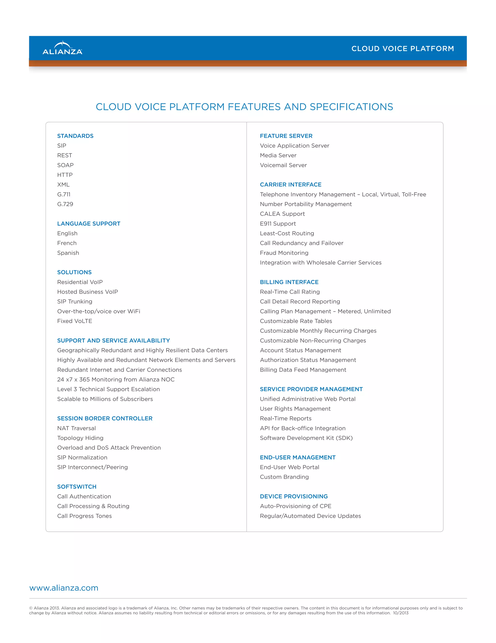 CLOUD VOICE PLATFORM

CLOUD VOICE PLATFORM FEATURES AND SPECIFICATIONS
STANDARDS

FEATURE SERVER

SIP

Voice Application Server

REST

Media Server

SOAP

Voicemail Server

HTTP
XML

CARRIER INTERFACE

G.711

Telephone Inventory Management – Local, Virtual, Toll-Free

G.729

Number Portability Management
CALEA Support

LANGUAGE SUPPORT

E911 Support

English

Least-Cost Routing

French

Call Redundancy and Failover

Spanish

Fraud Monitoring
Integration with Wholesale Carrier Services

SOLUTIONS
Residential VoIP

BILLING INTERFACE

Hosted Business VoIP

Real-Time Call Rating

SIP Trunking

Call Detail Record Reporting

Over-the-top/voice over WiFi

Calling Plan Management – Metered, Unlimited

Fixed VoLTE

Customizable Rate Tables
Customizable Monthly Recurring Charges

SUPPORT AND SERVICE AVAILABILITY

Customizable Non-Recurring Charges

Geographically Redundant and Highly Resilient Data Centers

Account Status Management

Highly Available and Redundant Network Elements and Servers

Authorization Status Management

Redundant Internet and Carrier Connections

Billing Data Feed Management

24 x7 x 365 Monitoring from Alianza NOC
Level 3 Technical Support Escalation

SERVICE PROVIDER MANAGEMENT

Scalable to Millions of Subscribers

Unified Administrative Web Portal
User Rights Management

SESSION BORDER CONTROLLER

Real-Time Reports

NAT Traversal

API for Back-office Integration

Topology Hiding

Software Development Kit (SDK)

Overload and DoS Attack Prevention
SIP Normalization

END-USER MANAGEMENT

SIP Interconnect/Peering

End-User Web Portal
Custom Branding

SOFTSWITCH
Call Authentication

DEVICE PROVISIONING

Call Processing & Routing

Auto-Provisioning of CPE

Call Progress Tones

Regular/Automated Device Updates

www.alianza.com
© Alianza 2013. Alianza and associated logo is a trademark of Alianza, Inc. Other names may be trademarks of their respective owners. The content in this document is for informational purposes only and is subject to
change by Alianza without notice. Alianza assumes no liability resulting from technical or editorial errors or omissions, or for any damages resulting from the use of this information. 10/2013

 