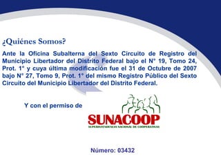 ¿Quiénes Somos?
Ante la Oficina Subalterna del Sexto Circuito de Registro del
Municipio Libertador del Distrito Federal bajo el N° 19, Tomo 24,
Prot. 1° y cuya última modificación fue el 31 de Octubre de 2007
bajo N° 27, Tomo 9, Prot. 1° del mismo Registro Público del Sexto
Circuito del Municipio Libertador del Distrito Federal.


       Y con el permiso de




                             Número: 03432
 
