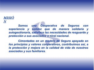MISIÓ
N
         Somos una Cooperativa de Seguros con
  experiencia y solidez que de manera solidaria y
  autogestionaria, satisface las necesidades de resguardo y
  protección a sus asociados a nivel nacional.
         Cimentados en un modelo de Seguro apoyado en
  los principios y valores cooperativos, contribuimos así, a
  la protección y mejora en la calidad de vida de nuestros
  asociados y sus familiares.
 