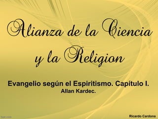 Alianza de la Ciencia

        y la Religion

Evangelio según el Espiritismo. Capítulo I.
                Allan Kardec.



                                    Ricardo Cardona
 