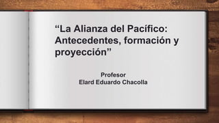 “La Alianza del Pacífico:
Antecedentes, formación y
proyección”
Profesor
Elard Eduardo Chacolla
 